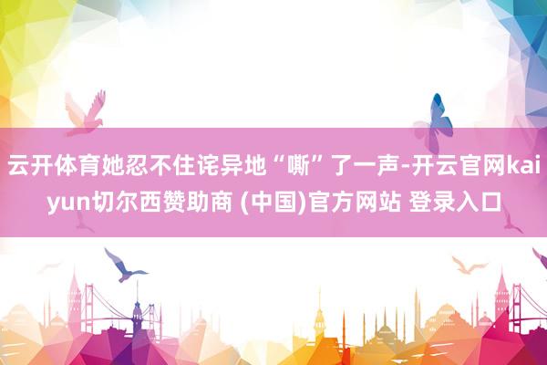 云开体育她忍不住诧异地“嘶”了一声-开云官网kaiyun切尔西赞助商 (中国)官方网站 登录入口