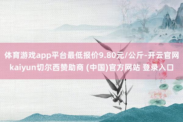 体育游戏app平台最低报价9.80元/公斤-开云官网kaiyun切尔西赞助商 (中国)官方网站 登录入口