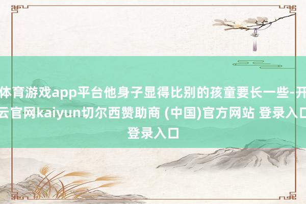 体育游戏app平台他身子显得比别的孩童要长一些-开云官网kaiyun切尔西赞助商 (中国)官方网站 登录入口