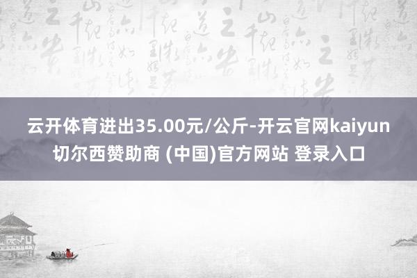 云开体育进出35.00元/公斤-开云官网kaiyun切尔西赞助商 (中国)官方网站 登录入口