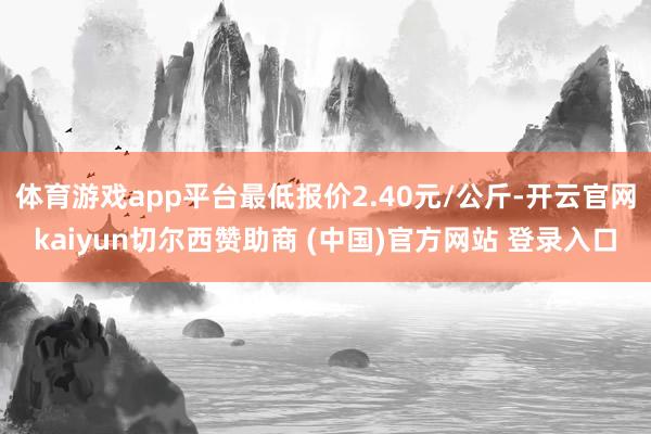 体育游戏app平台最低报价2.40元/公斤-开云官网kaiyun切尔西赞助商 (中国)官方网站 登录入口
