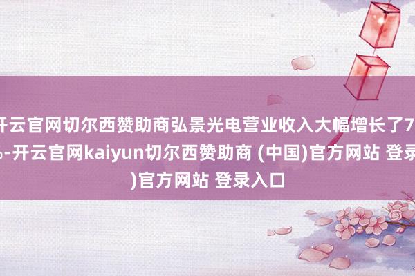 开云官网切尔西赞助商弘景光电营业收入大幅增长了77.38%-开云官网kaiyun切尔西赞助商 (中国)官方网站 登录入口