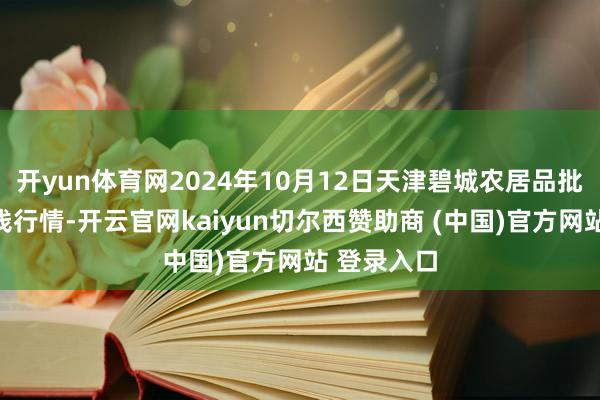开yun体育网2024年10月12日天津碧城农居品批发商场价钱行情-开云官网kaiyun切尔西赞助商 (中国)官方网站 登录入口