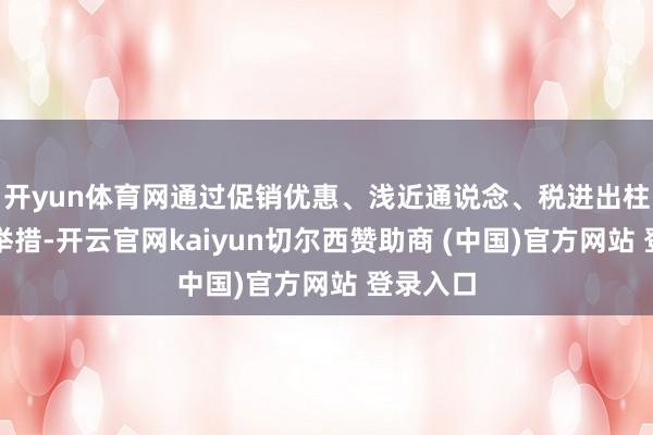 开yun体育网通过促销优惠、浅近通说念、税进出柱等系列举措-开云官网kaiyun切尔西赞助商 (中国)官方网站 登录入口