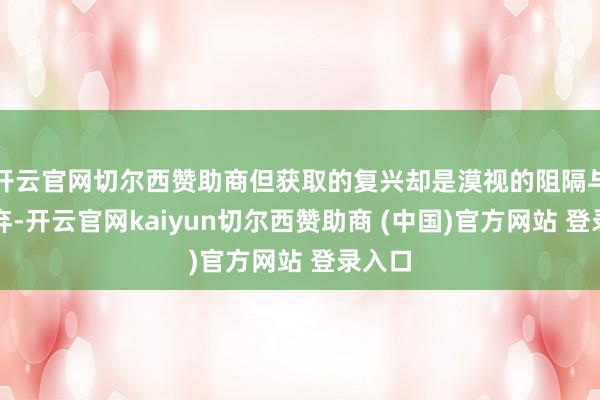 开云官网切尔西赞助商但获取的复兴却是漠视的阻隔与冷凌弃-开云官网kaiyun切尔西赞助商 (中国)官方网站 登录入口