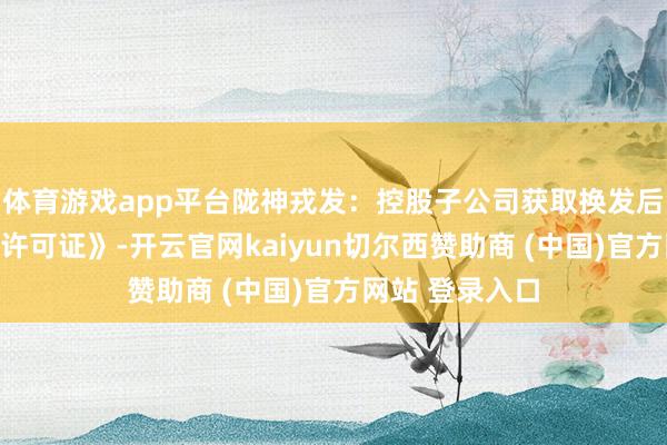 体育游戏app平台陇神戎发：控股子公司获取换发后的《药品坐蓐许可证》-开云官网kaiyun切尔西赞助商 (中国)官方网站 登录入口