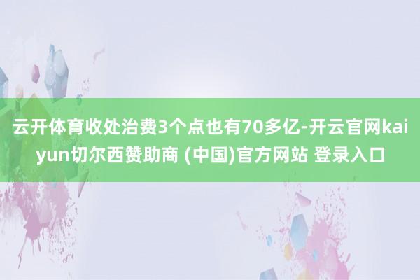 云开体育收处治费3个点也有70多亿-开云官网kaiyun切尔西赞助商 (中国)官方网站 登录入口