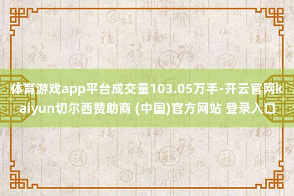 体育游戏app平台成交量103.05万手-开云官网kaiyun切尔西赞助商 (中国)官方网站 登录入口