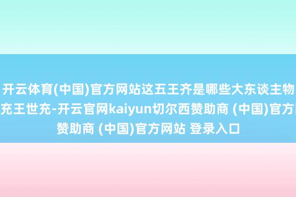 开云体育(中国)官方网站这五王齐是哪些大东谈主物？洛阳王王世充王世充-开云官网kaiyun切尔西赞助商 (中国)官方网站 登录入口