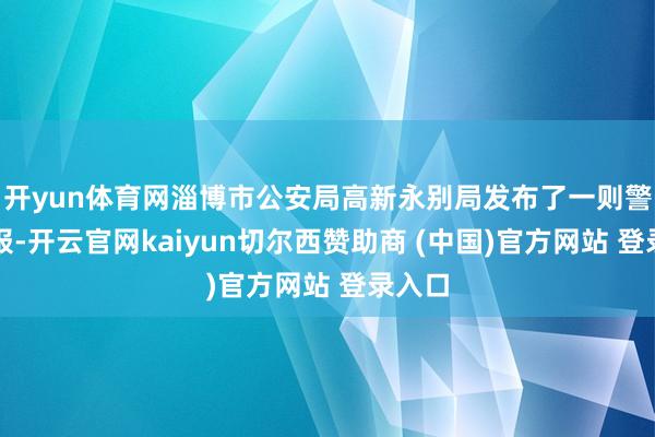 开yun体育网淄博市公安局高新永别局发布了一则警情通报-开云官网kaiyun切尔西赞助商 (中国)官方网站 登录入口