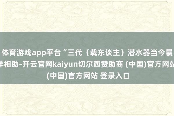 体育游戏app平台“三代(载东谈主)潜水器当今曩昔开展外洋相助-开云官网kaiyun切尔西赞助商 (中国)官方网站 登录入口