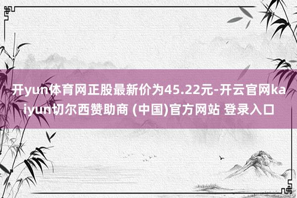 开yun体育网正股最新价为45.22元-开云官网kaiyun切尔西赞助商 (中国)官方网站 登录入口