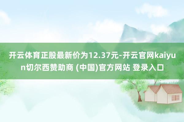 开云体育正股最新价为12.37元-开云官网kaiyun切尔西赞助商 (中国)官方网站 登录入口
