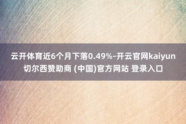 云开体育近6个月下落0.49%-开云官网kaiyun切尔西赞助商 (中国)官方网站 登录入口