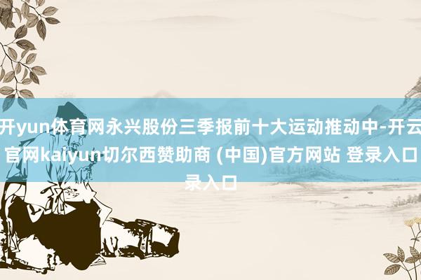 开yun体育网永兴股份三季报前十大运动推动中-开云官网kaiyun切尔西赞助商 (中国)官方网站 登录入口