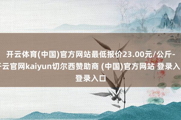 开云体育(中国)官方网站最低报价23.00元/公斤-开云官网kaiyun切尔西赞助商 (中国)官方网站 登录入口