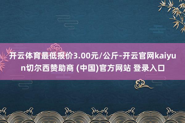 开云体育最低报价3.00元/公斤-开云官网kaiyun切尔西赞助商 (中国)官方网站 登录入口