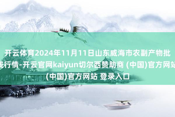 开云体育2024年11月11日山东威海市农副产物批发阛阓价钱行情-开云官网kaiyun切尔西赞助商 (中国)官方网站 登录入口