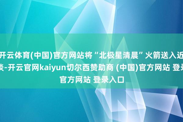开云体育(中国)官方网站将“北极星清晨”火箭送入近地轨谈-开云官网kaiyun切尔西赞助商 (中国)官方网站 登录入口