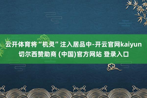 云开体育将“机灵”注入居品中-开云官网kaiyun切尔西赞助商 (中国)官方网站 登录入口