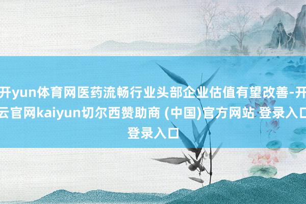 开yun体育网医药流畅行业头部企业估值有望改善-开云官网kaiyun切尔西赞助商 (中国)官方网站 登录入口
