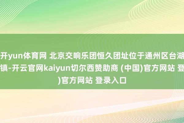 开yun体育网 北京交响乐团恒久团址位于通州区台湖演艺小镇-开云官网kaiyun切尔西赞助商 (中国)官方网站 登录入口