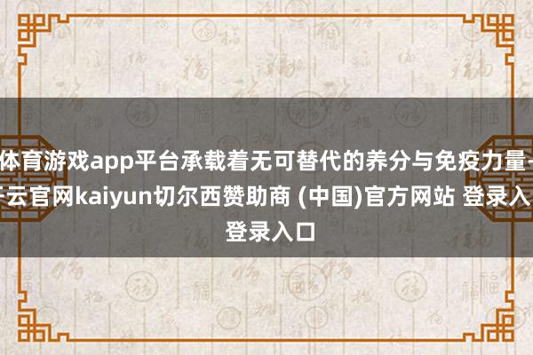 体育游戏app平台承载着无可替代的养分与免疫力量-开云官网kaiyun切尔西赞助商 (中国)官方网站 登录入口