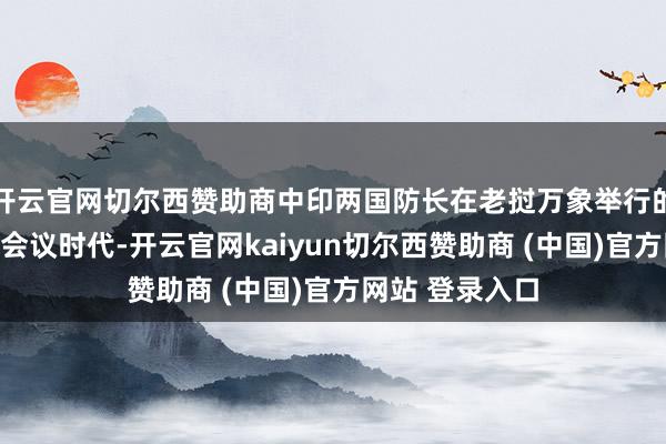 开云官网切尔西赞助商中印两国防长在老挝万象举行的东盟防长扩大会议时代-开云官网kaiyun切尔西赞助商 (中国)官方网站 登录入口