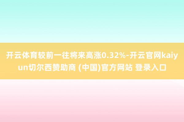 开云体育较前一往将来高涨0.32%-开云官网kaiyun切尔西赞助商 (中国)官方网站 登录入口