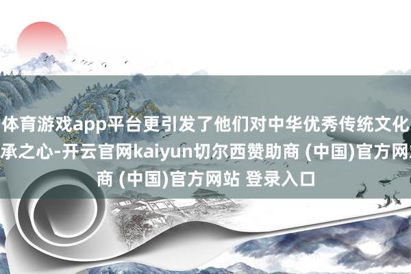 体育游戏app平台更引发了他们对中华优秀传统文化的爱好与传承之心-开云官网kaiyun切尔西赞助商 (中国)官方网站 登录入口