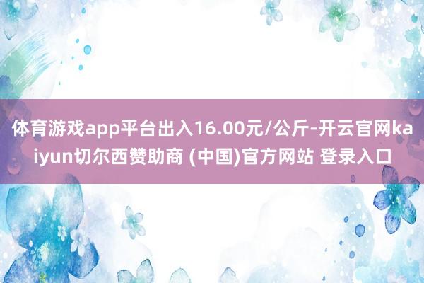 体育游戏app平台出入16.00元/公斤-开云官网kaiyun切尔西赞助商 (中国)官方网站 登录入口