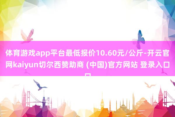 体育游戏app平台最低报价10.60元/公斤-开云官网kaiyun切尔西赞助商 (中国)官方网站 登录入口