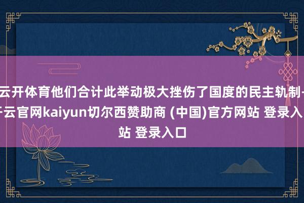 云开体育他们合计此举动极大挫伤了国度的民主轨制-开云官网kaiyun切尔西赞助商 (中国)官方网站 登录入口