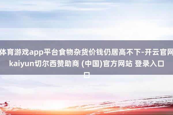 体育游戏app平台食物杂货价钱仍居高不下-开云官网kaiyun切尔西赞助商 (中国)官方网站 登录入口