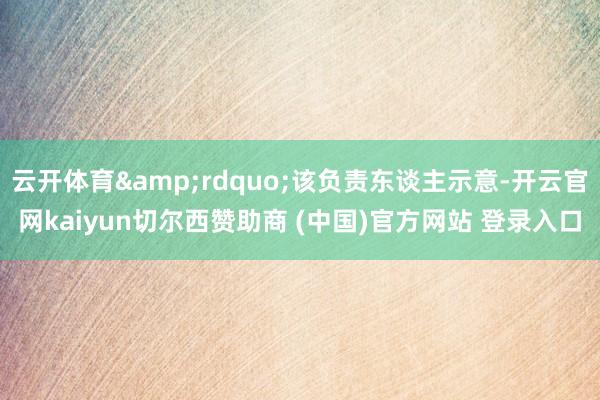 云开体育”该负责东谈主示意-开云官网kaiyun切尔西赞助商 (中国)官方网站 登录入口