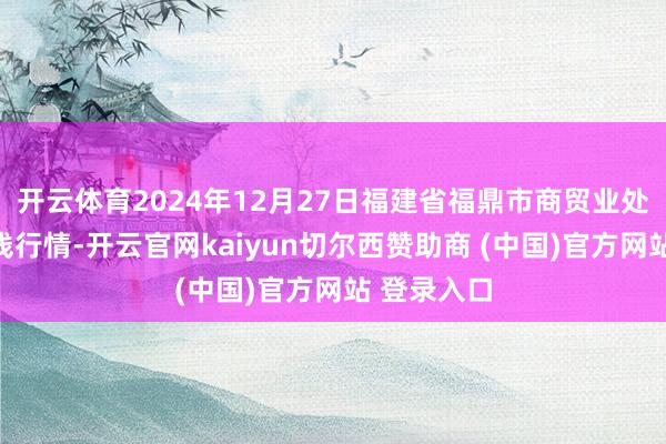 开云体育2024年12月27日福建省福鼎市商贸业处事中心价钱行情-开云官网kaiyun切尔西赞助商 (中国)官方网站 登录入口