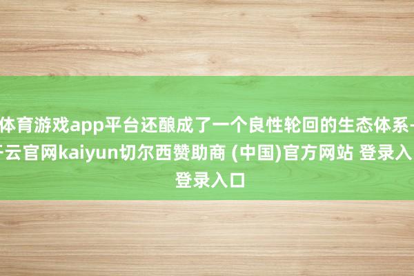 体育游戏app平台还酿成了一个良性轮回的生态体系-开云官网kaiyun切尔西赞助商 (中国)官方网站 登录入口