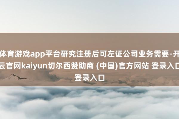 体育游戏app平台研究注册后可左证公司业务需要-开云官网kaiyun切尔西赞助商 (中国)官方网站 登录入口