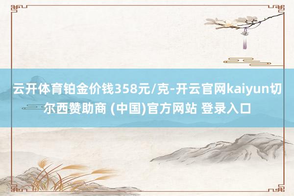 云开体育铂金价钱358元/克-开云官网kaiyun切尔西赞助商 (中国)官方网站 登录入口