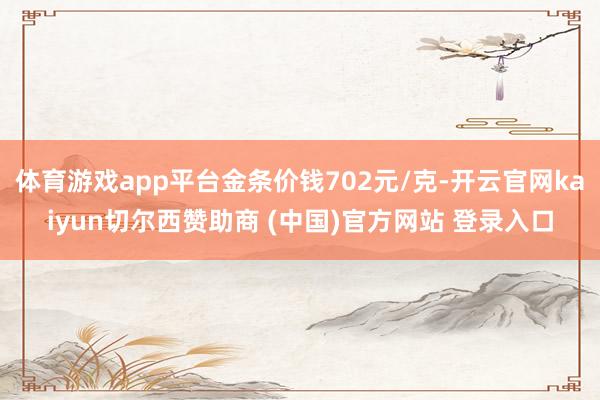 体育游戏app平台金条价钱702元/克-开云官网kaiyun切尔西赞助商 (中国)官方网站 登录入口