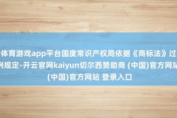 体育游戏app平台国度常识产权局依据《商标法》过火关系条例规定-开云官网kaiyun切尔西赞助商 (中国)官方网站 登录入口