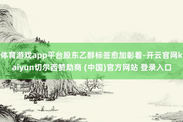 体育游戏app平台股东乙醇标签愈加彰着-开云官网kaiyun切尔西赞助商 (中国)官方网站 登录入口