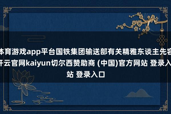 体育游戏app平台国铁集团输送部有关精雅东谈主先容-开云官网kaiyun切尔西赞助商 (中国)官方网站 登录入口