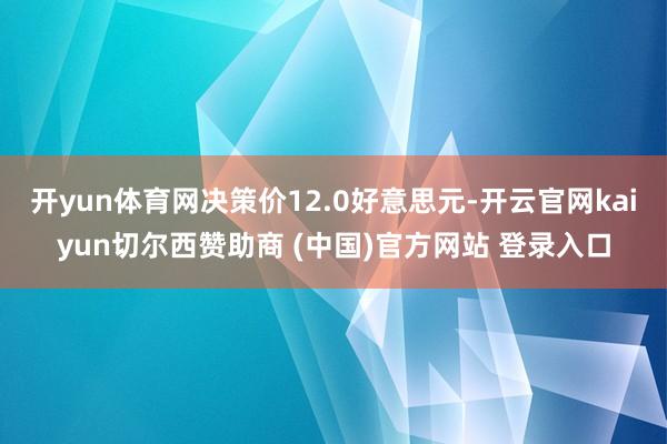 开yun体育网决策价12.0好意思元-开云官网kaiyun切尔西赞助商 (中国)官方网站 登录入口