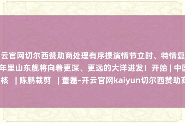 开云官网切尔西赞助商处理有序操演情节立时、特情复杂愈加地逼近实战新的一年里山东舰将向着更深、更远的大洋进发！开始 | 中国号角审核   | 陈鹏裁剪   | 董磊-开云官网kaiyun切尔西赞助商 (中国)官方网站 登录入口