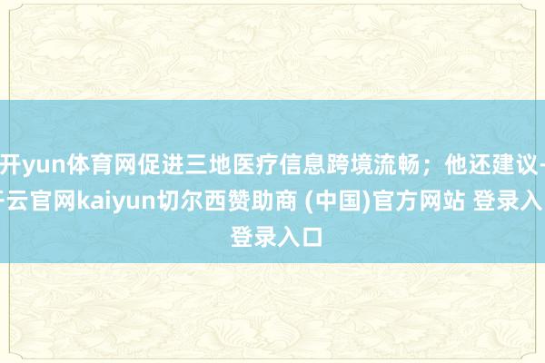 开yun体育网促进三地医疗信息跨境流畅；他还建议-开云官网kaiyun切尔西赞助商 (中国)官方网站 登录入口