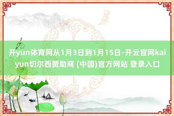 开yun体育网从1月3日到1月15日-开云官网kaiyun切尔西赞助商 (中国)官方网站 登录入口