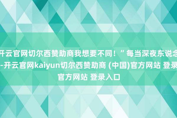 开云官网切尔西赞助商我想要不同！”每当深夜东说念主静-开云官网kaiyun切尔西赞助商 (中国)官方网站 登录入口