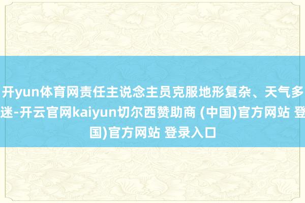 开yun体育网责任主说念主员克服地形复杂、天气多变等凄迷-开云官网kaiyun切尔西赞助商 (中国)官方网站 登录入口