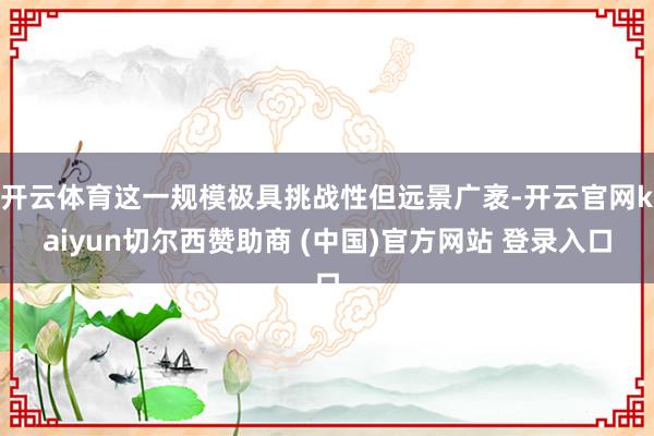 开云体育这一规模极具挑战性但远景广袤-开云官网kaiyun切尔西赞助商 (中国)官方网站 登录入口